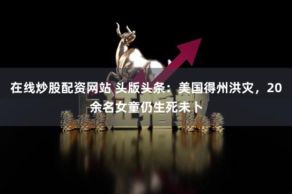 在线炒股配资网站 头版头条：美国得州洪灾，20余名女童仍生死未卜