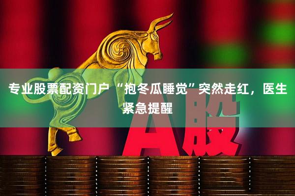 专业股票配资门户 “抱冬瓜睡觉”突然走红，医生紧急提醒
