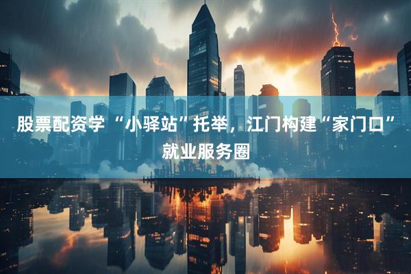 股票配资学 “小驿站”托举，江门构建“家门口”就业服务圈