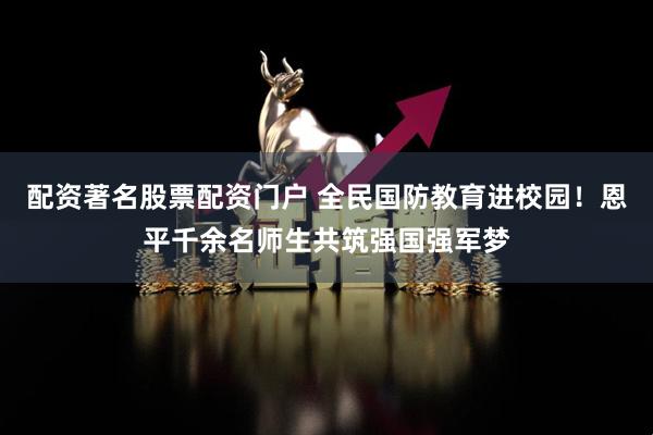 配资著名股票配资门户 全民国防教育进校园！恩平千余名师生共筑强国强军梦