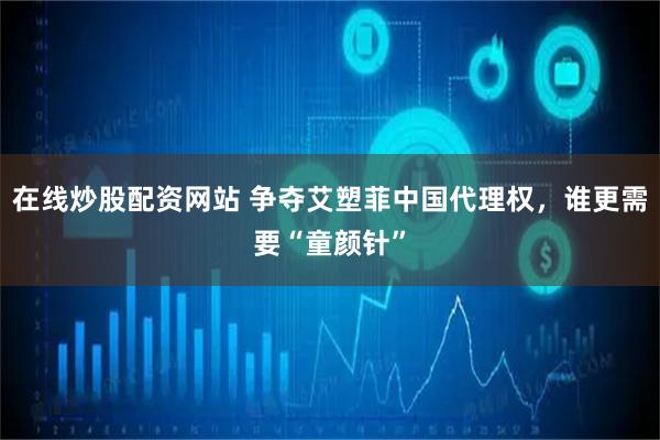 在线炒股配资网站 争夺艾塑菲中国代理权，谁更需要“童颜针”