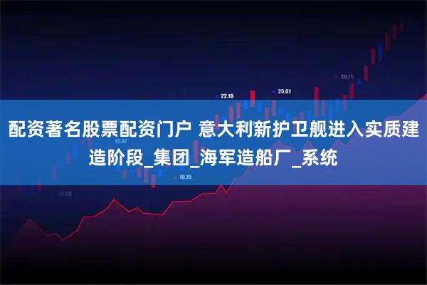 配资著名股票配资门户 意大利新护卫舰进入实质建造阶段_集团_海军造船厂_系统