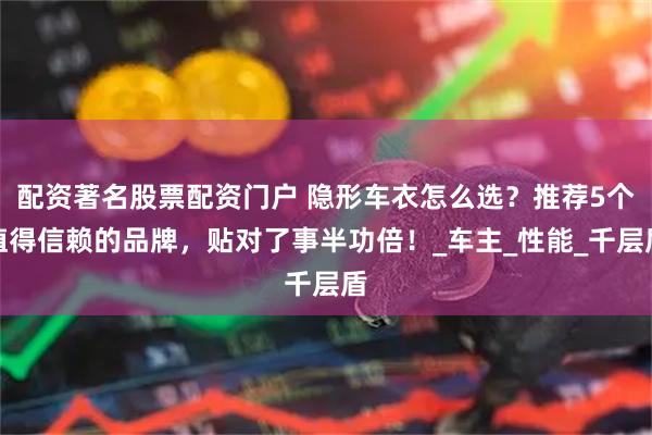 配资著名股票配资门户 隐形车衣怎么选？推荐5个值得信赖的品牌，贴对了事半功倍！_车主_性能_千层盾