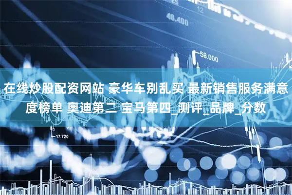 在线炒股配资网站 豪华车别乱买 最新销售服务满意度榜单 奥迪第二 宝马第四_测评_品牌_分数