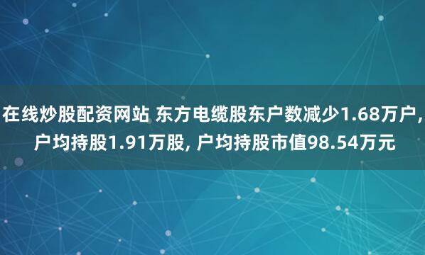 在线炒股配资网站 东方电缆股东户数减少1.68万户, 户均持股1.91万股, 户均持股市值98.54万元