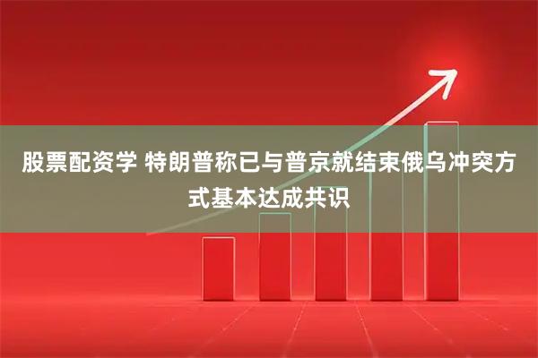 股票配资学 特朗普称已与普京就结束俄乌冲突方式基本达成共识