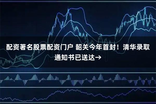 配资著名股票配资门户 韶关今年首封！清华录取通知书已送达→