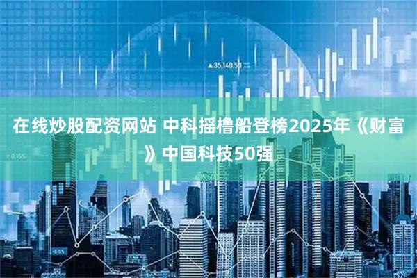 在线炒股配资网站 中科摇橹船登榜2025年《财富》中国科技50强