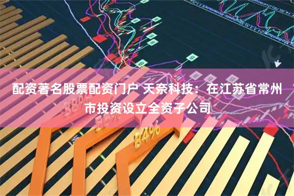 配资著名股票配资门户 天奈科技：在江苏省常州市投资设立全资子公司