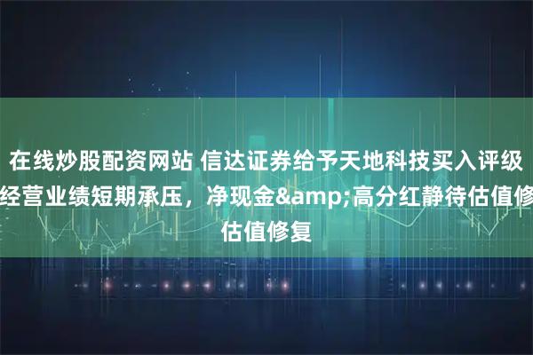 在线炒股配资网站 信达证券给予天地科技买入评级，经营业绩短期承压，净现金&高分红静待估值修复