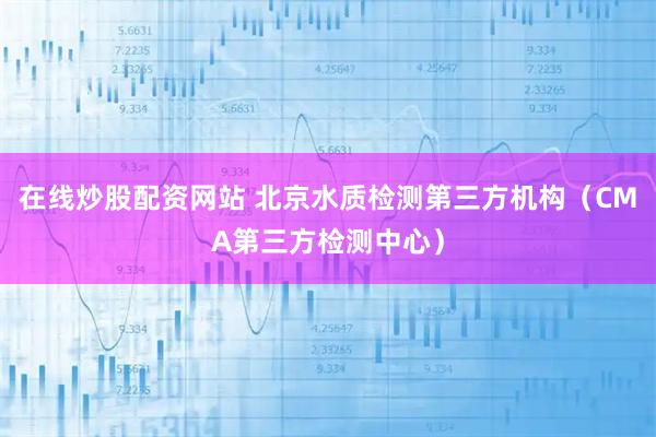 在线炒股配资网站 北京水质检测第三方机构（CMA第三方检测中心）