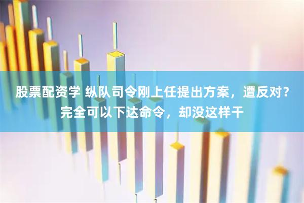 股票配资学 纵队司令刚上任提出方案，遭反对？完全可以下达命令，却没这样干