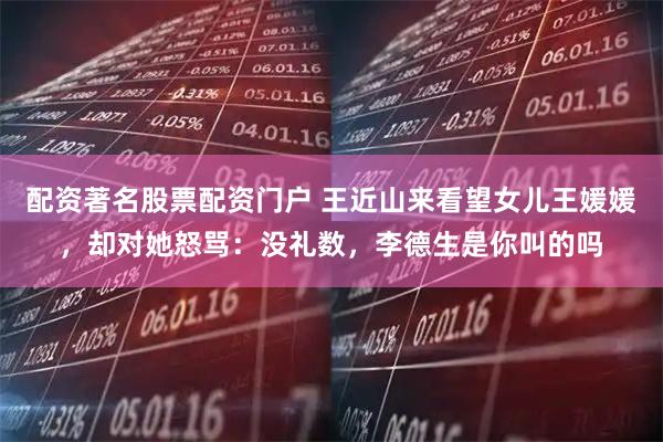 配资著名股票配资门户 王近山来看望女儿王媛媛，却对她怒骂：没礼数，李德生是你叫的吗