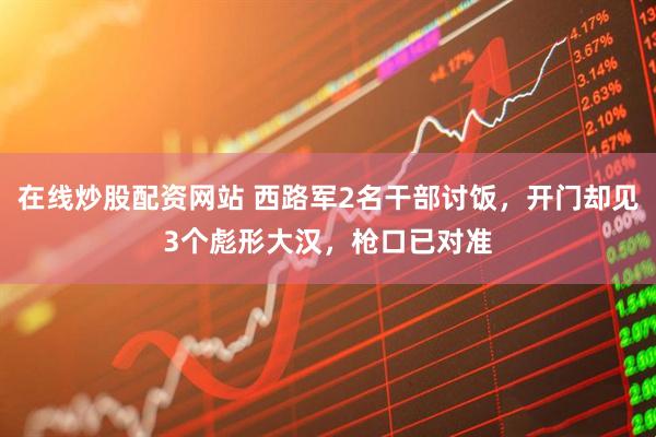 在线炒股配资网站 西路军2名干部讨饭，开门却见3个彪形大汉，枪口已对准