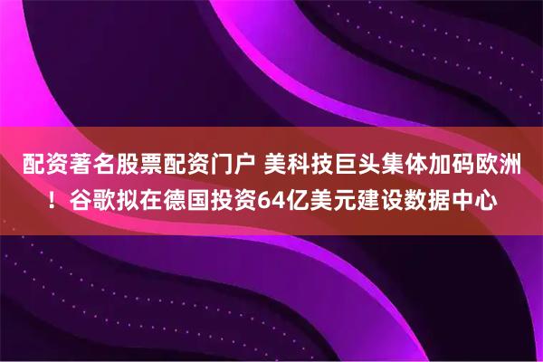 配资著名股票配资门户 美科技巨头集体加码欧洲！谷歌拟在德国投资64亿美元建设数据中心