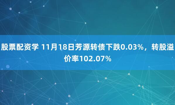 股票配资学 11月18日芳源转债下跌0.03%，转股溢价率102.07%