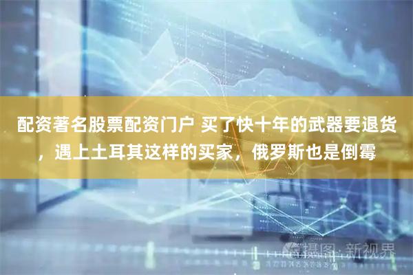 配资著名股票配资门户 买了快十年的武器要退货，遇上土耳其这样的买家，俄罗斯也是倒霉