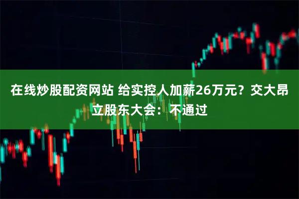 在线炒股配资网站 给实控人加薪26万元？交大昂立股东大会：不通过