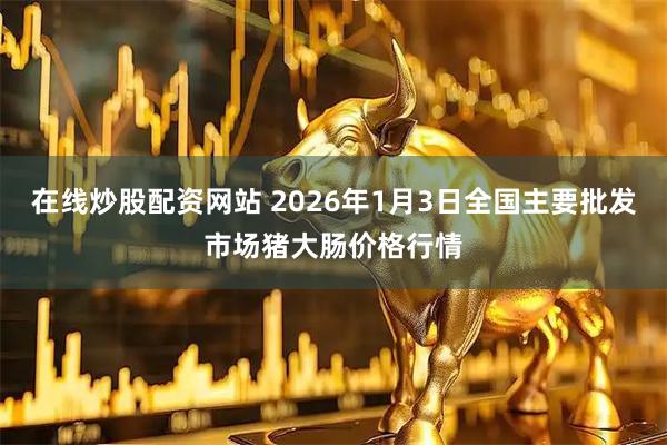 在线炒股配资网站 2026年1月3日全国主要批发市场猪大肠价格行情