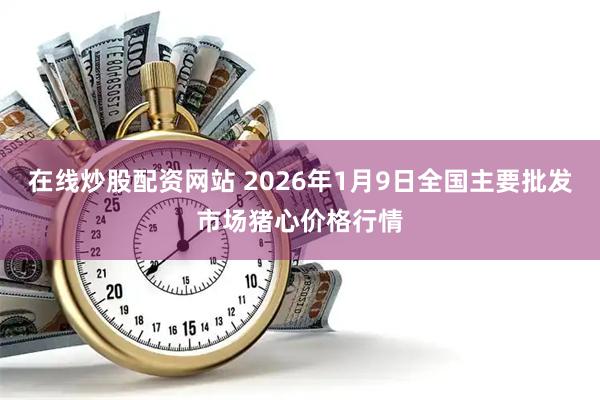 在线炒股配资网站 2026年1月9日全国主要批发市场猪心价格行情